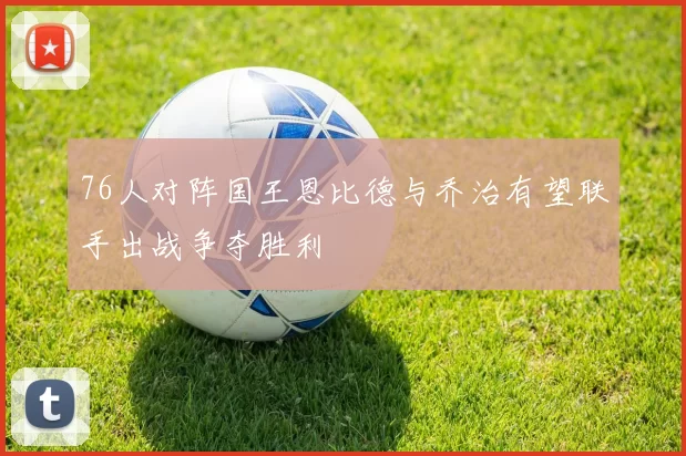 76人对阵国王恩比德与乔治有望联手出战争夺胜利