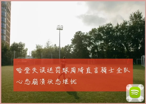 哈登失误送罚球周琦直言骑士全队心态崩溃状态堪忧