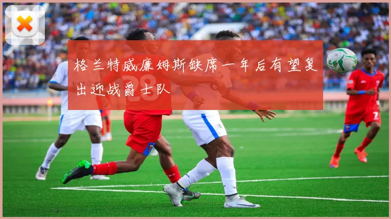格兰特威廉姆斯缺席一年后有望复出迎战爵士队
