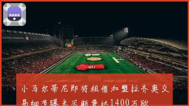 小马尔蒂尼即将租借加盟拉齐奥交易细节曝光买断费达1400万欧